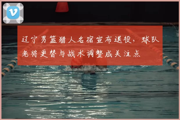 辽宁男篮猎人名宿宣布退役,球队老将更替与战术调整成关注点