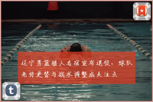 辽宁男篮猎人名宿宣布退役，球队老将更替与战术调整成关注点