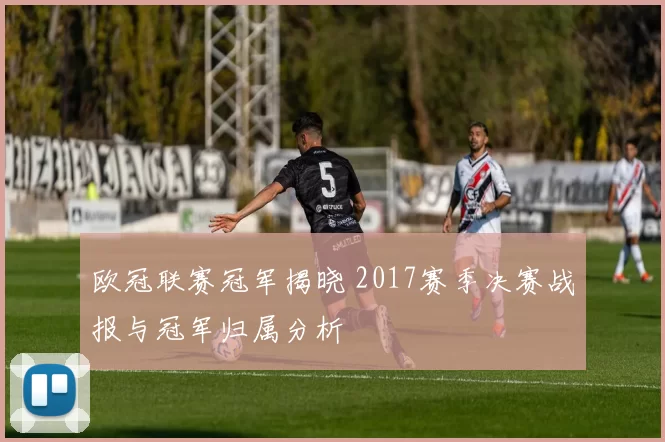 欧冠联赛冠军揭晓 2017赛季决赛战报与冠军归属分析