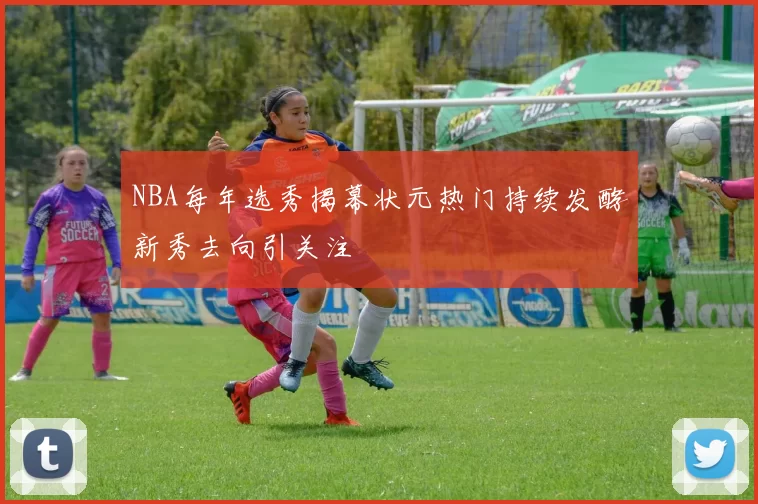 NBA每年选秀揭幕状元热门持续发酵新秀去向引关注