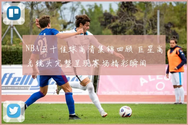 NBA五十佳球高清集锦回顾 巨星高光镜头完整呈现赛场精彩瞬间