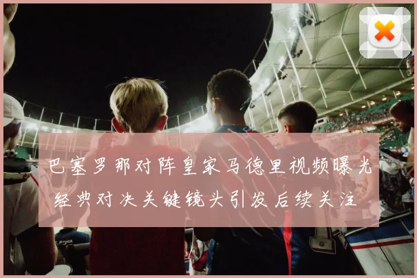 巴塞罗那对阵皇家马德里视频曝光 经典对决关键镜头引发后续关注