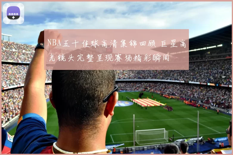 NBA五十佳球高清集锦回顾 巨星高光镜头完整呈现赛场精彩瞬间