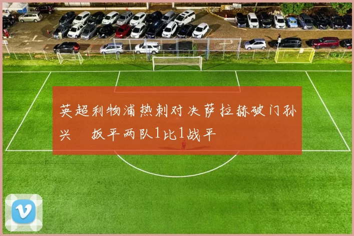 英超利物浦热刺对决萨拉赫破门孙兴慜扳平两队1比1战平