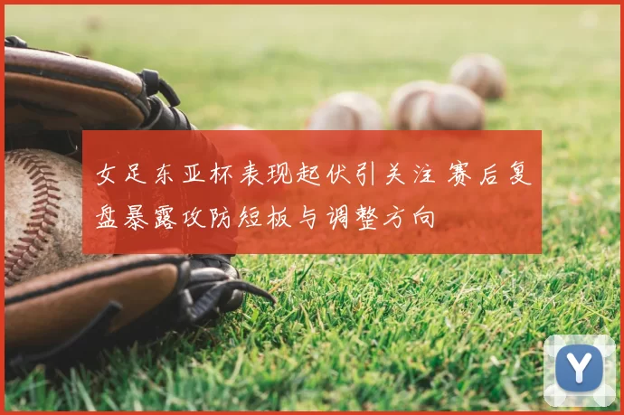 女足东亚杯表现起伏引关注 赛后复盘暴露攻防短板与调整方向