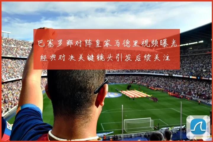 巴塞罗那对阵皇家马德里视频曝光 经典对决关键镜头引发后续关注