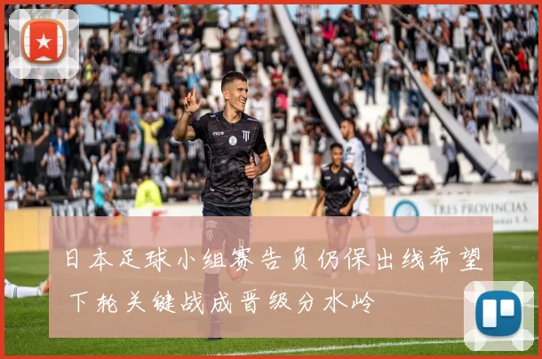 日本足球小组赛告负仍保出线希望 下轮关键战成晋级分水岭