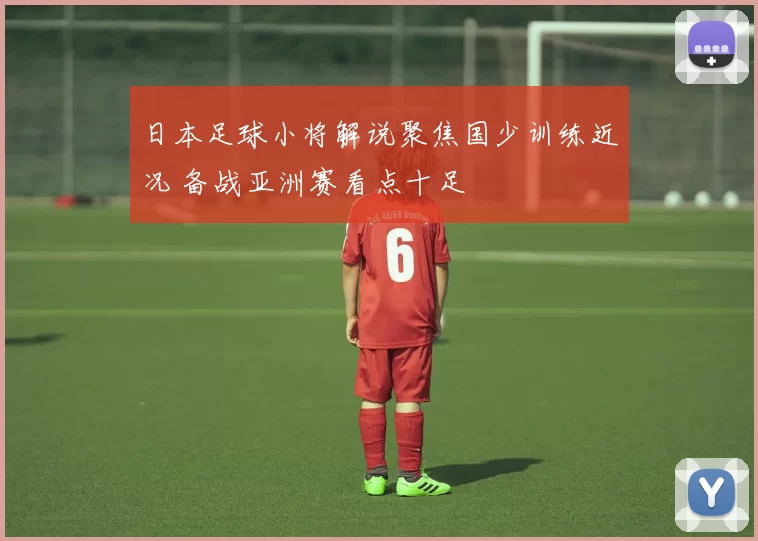 日本足球小将解说聚焦国少训练近况 备战亚洲赛看点十足