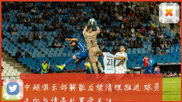 中超俱乐部解散后续清理推进 球员去向与债务处置受关注