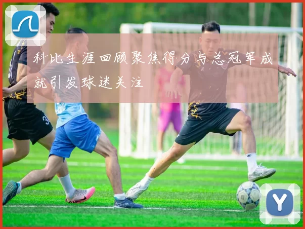 科比生涯回顾聚焦得分与总冠军成就引发球迷关注