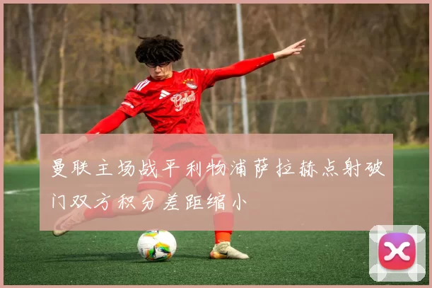 曼联主场战平利物浦萨拉赫点射破门双方积分差距缩小