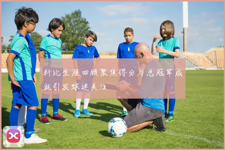 科比生涯回顾聚焦得分与总冠军成就引发球迷关注