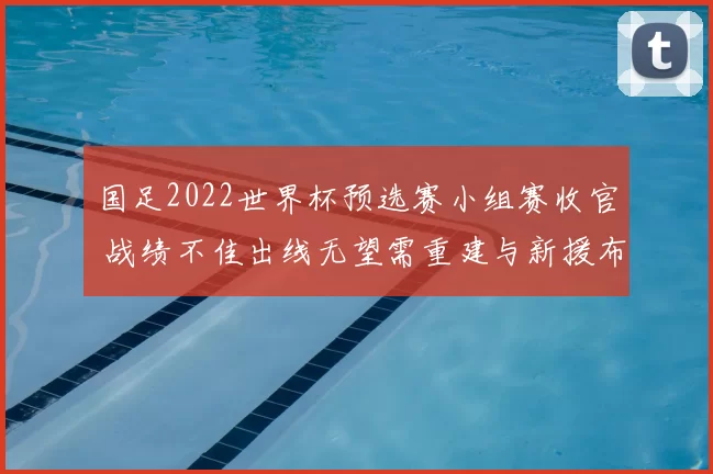 国足2022世界杯预选赛小组赛收官 战绩不佳出线无望需重建与新援布局