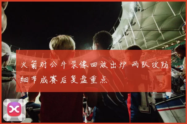 火箭对公牛录像回放出炉 两队攻防细节成赛后复盘重点