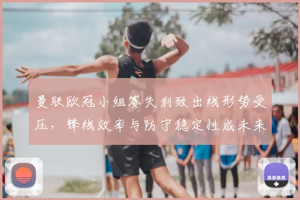 曼联欧冠小组赛失利致出线形势受压，锋线效率与防守稳定性成未来看点