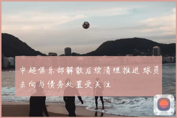 中超俱乐部解散后续清理推进 球员去向与债务处置受关注