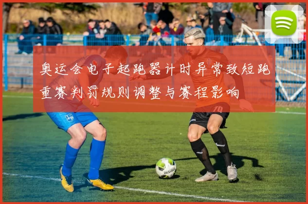 奥运会电子起跑器计时异常致短跑重赛判罚规则调整与赛程影响