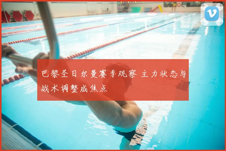 巴黎圣日尔曼赛季观察 主力状态与战术调整成焦点