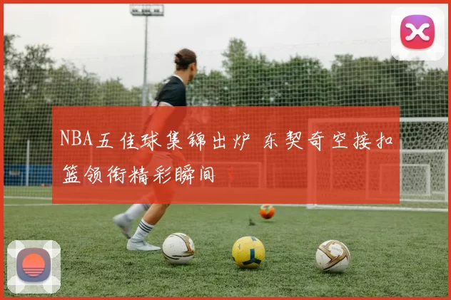 NBA五佳球集锦出炉 东契奇空接扣篮领衔精彩瞬间