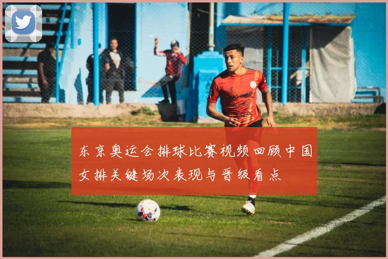 东京奥运会排球比赛视频回顾中国女排关键场次表现与晋级看点