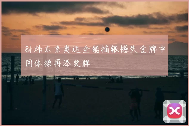 孙炜东京奥运全能摘银憾失金牌中国体操再添奖牌