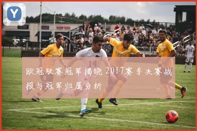 欧冠联赛冠军揭晓 2017赛季决赛战报与冠军归属分析