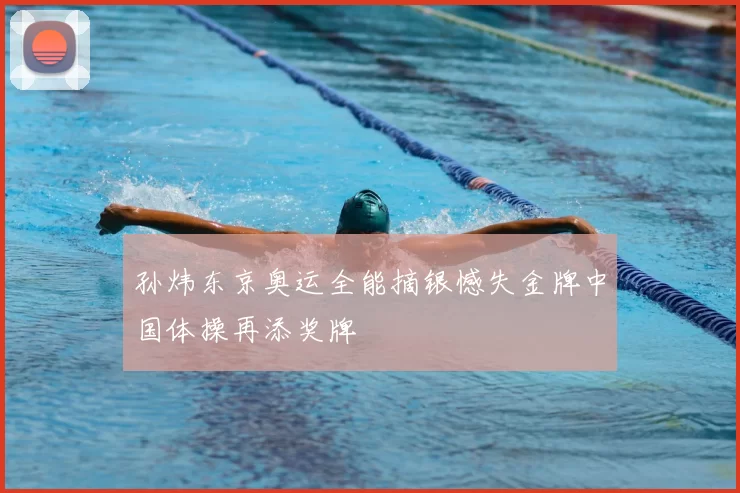 孙炜东京奥运全能摘银憾失金牌中国体操再添奖牌