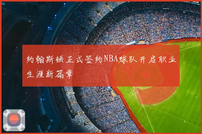 约翰斯顿正式签约NBA球队开启职业生涯新篇章