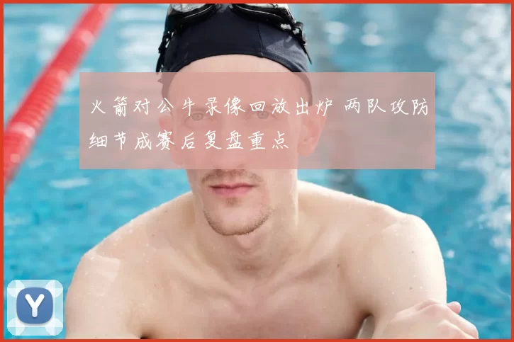 火箭对公牛录像回放出炉 两队攻防细节成赛后复盘重点