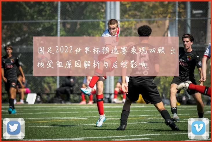 国足2022世界杯预选赛表现回顾 出线受阻原因解析与后续影响