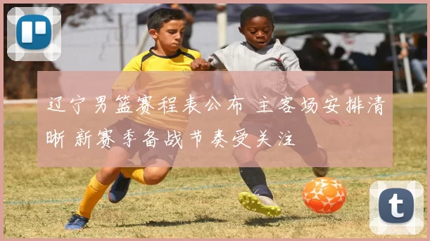 辽宁男篮赛程表公布 主客场安排清晰 新赛季备战节奏受关注