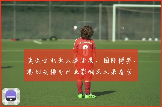 奥运会电竞入选进展、国际博弈、赛制安排与产业影响及未来看点