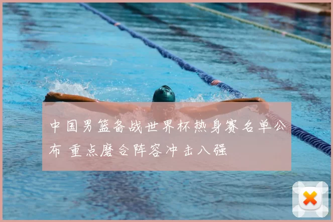 中国男篮备战世界杯热身赛名单公布 重点磨合阵容冲击八强