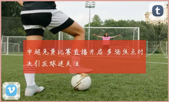 中超免费比赛直播开启 多场焦点对决引发球迷关注