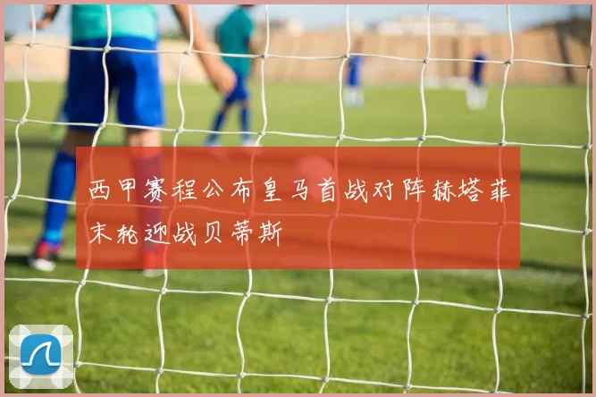 西甲赛程公布皇马首战对阵赫塔菲末轮迎战贝蒂斯