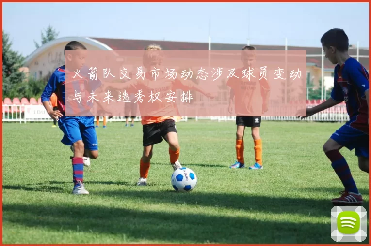 火箭队交易市场动态涉及球员变动与未来选秀权安排