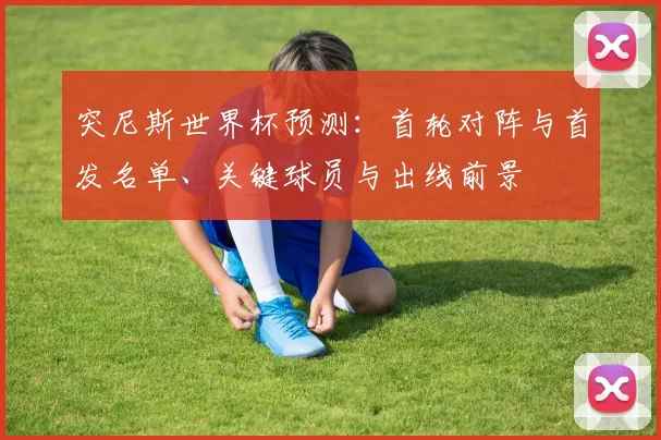 突尼斯世界杯预测：首轮对阵与首发名单、关键球员与出线前景