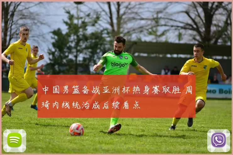 中国男篮备战亚洲杯热身赛取胜 周琦内线统治成后续看点