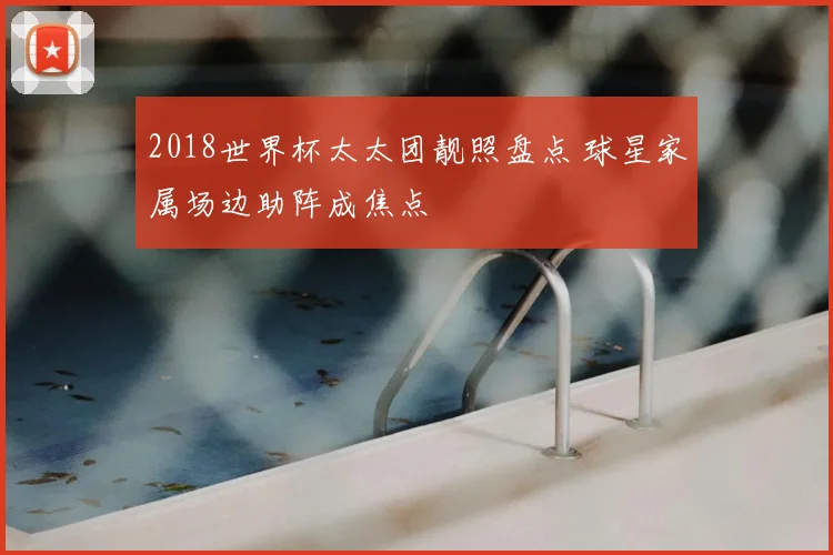 2018世界杯太太团靓照盘点 球星家属场边助阵成焦点