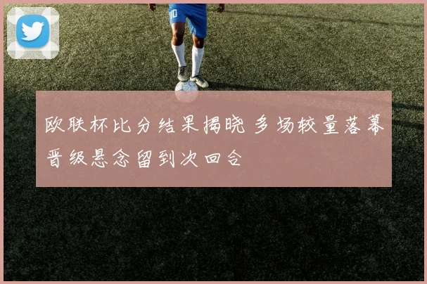 欧联杯比分结果揭晓 多场较量落幕晋级悬念留到次回合