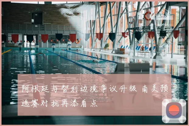 阿根廷与智利边境争议升级 南美预选赛对抗再添看点