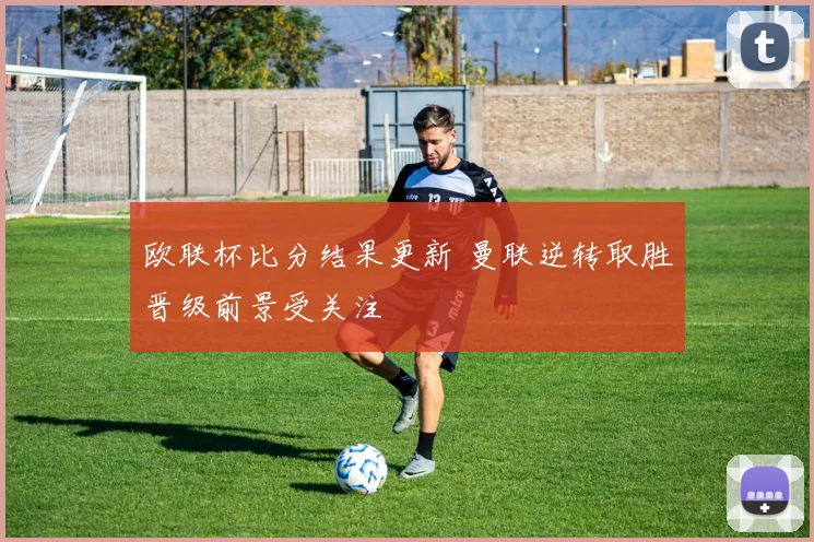 欧联杯比分结果更新 曼联逆转取胜晋级前景受关注