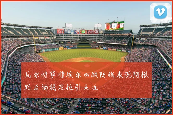 瓦尔特萨穆埃尔回顾防线表现阿根廷后场稳定性引关注