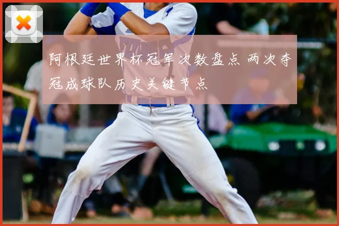 阿根廷世界杯冠军次数盘点 两次夺冠成球队历史关键节点