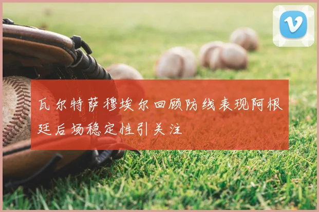瓦尔特萨穆埃尔回顾防线表现阿根廷后场稳定性引关注