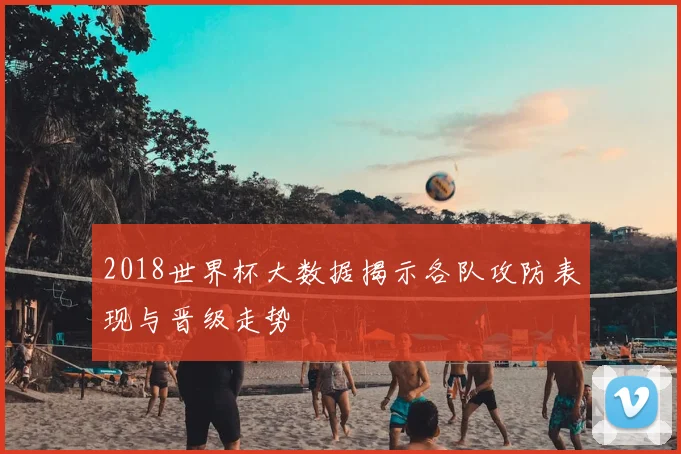 2018世界杯大数据揭示各队攻防表现与晋级走势