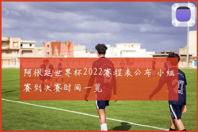 阿根廷世界杯2022赛程表公布 小组赛到决赛时间一览