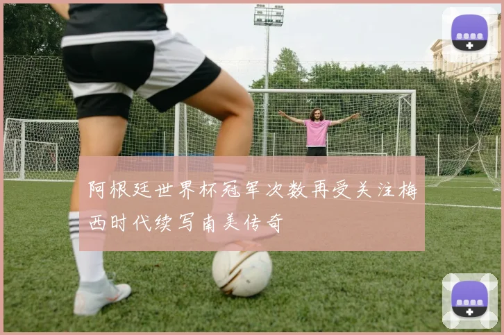 阿根廷世界杯冠军次数再受关注梅西时代续写南美传奇