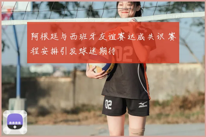 阿根廷与西班牙友谊赛达成共识 赛程安排引发球迷期待