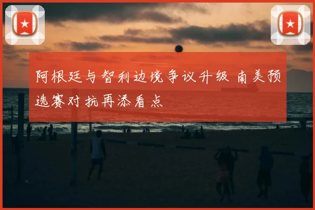 阿根廷与智利边境争议升级 南美预选赛对抗再添看点